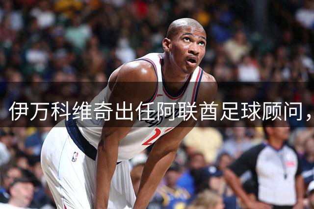 伊万科维奇出任阿联酋足球顾问，亚运会中阿对决成看点