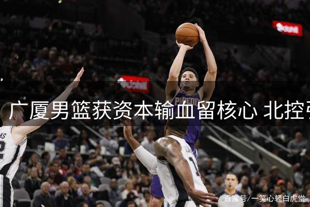 广厦男篮获资本输血留核心 北控引援升级阵容 NBL新规封堵选秀漏洞