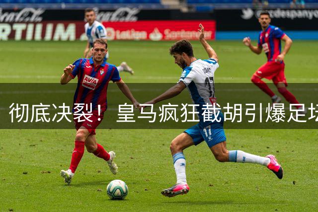 彻底决裂！皇马疯狂截胡引爆足坛！欧冠豪门当场翻脸