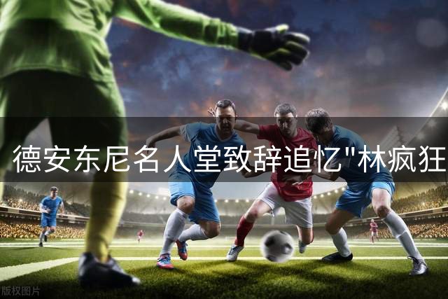 德安东尼名人堂致辞追忆"林疯狂"传奇时刻