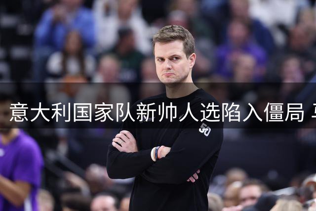意大利国家队新帅人选陷入僵局 马尔蒂尼与马拉戈博弈持续升温