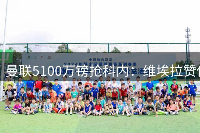 曼联5100万镑抢科内：维埃拉赞他法国最佳中场，率先谈判领先阿森纳