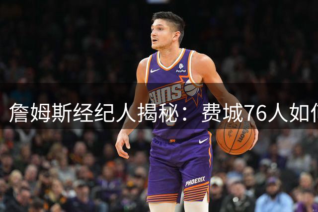 詹姆斯经纪人揭秘：费城76人如何逆袭成为超级巨星最终选择
