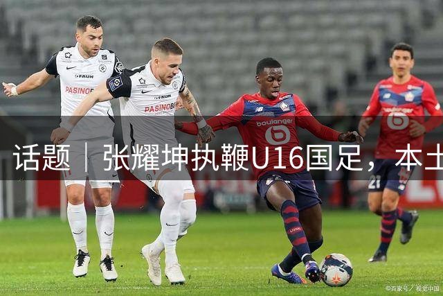 话题｜张耀坤执鞭U16国足，本土少帅批量上位渐成潮流