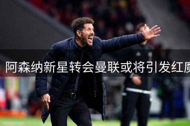 阿森纳新星转会曼联或将引发红魔阵容巨变