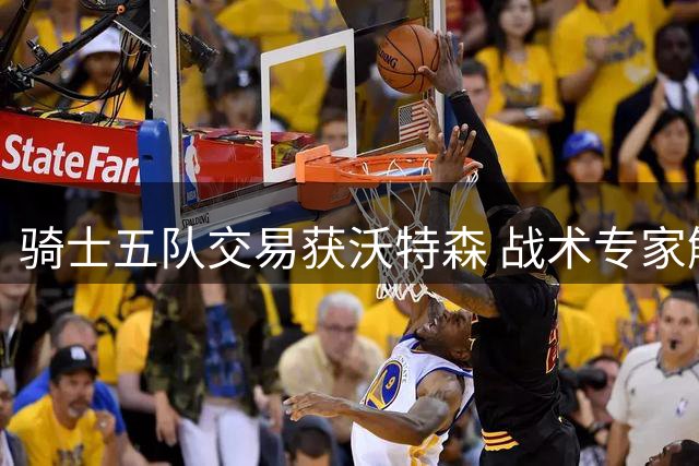 骑士五队交易获沃特森 战术专家解析新援价值