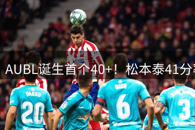 AUBL诞生首个40+！松本泰41分率早稻田大学晋级四强！