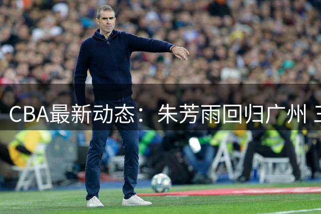 CBA最新动态：朱芳雨回归广州 三强球队球员异动